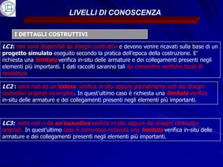 LIVELLI DI CONOSCENZA

     I DETTAGLI COSTRUTTIVI

LC1: non sono disponibili da disegni costruttivi e devono venire ricavati sulla base di un
progetto simulato eseguito secondo la pratica dell’epoca della costruzione. E’
richiesta una limitata verifica in-situ delle armature e dei collegamenti presenti negli
elementi più importanti. I dati raccolti saranno tali da consentire verifiche locali di
resistenza.

LC2 : sono noti da un’estesa verifica in-situ oppure parzialmente noti dai disegni
costruttivi originali incompleti. In quest’ultimo caso è richiesta una limitata verifica
in-situ delle armature e dei collegamenti presenti negli elementi più importanti.



LC3: sono noti o da un’esaustiva verifica in-situ oppure dai disegni costruttivi
originali. In quest’ultimo caso è comunque richiesta una limitata verifica in-situ delle
armature e dei collegamenti presenti negli elementi più importanti.
 