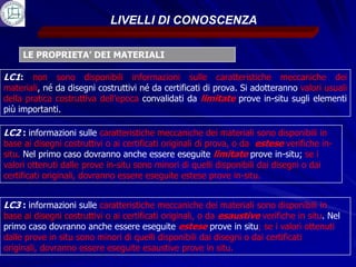 LIVELLI DI CONOSCENZA

     LE PROPRIETA’ DEI MATERIALI

LC1: non sono disponibili informazioni sulle caratteristiche meccaniche dei
materiali, né da disegni costruttivi né da certificati di prova. Si adotteranno valori usuali
della pratica costruttiva dell’epoca convalidati da limitate prove in-situ sugli elementi
più importanti.

LC2 : informazioni sulle caratteristiche meccaniche dei materiali sono disponibili in
base ai disegni costruttivi o ai certificati originali di prova, o da estese verifiche in-
situ. Nel primo caso dovranno anche essere eseguite limitate prove in-situ; se i
valori ottenuti dalle prove in-situ sono minori di quelli disponibili dai disegni o dai
certificati originali, dovranno essere eseguite estese prove in-situ.


LC3 : informazioni sulle caratteristiche meccaniche dei materiali sono disponibili in
base ai disegni costruttivi o ai certificati originali, o da esaustive verifiche in situ. Nel
primo caso dovranno anche essere eseguite estese prove in situ; se i valori ottenuti
dalle prove in situ sono minori di quelli disponibili dai disegni o dai certificati
originali, dovranno essere eseguite esaustive prove in situ.
 