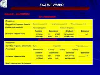 ESAME VISIVO

Scheda B - DIFETTOSITA’
                                                     B1 - Fessurazioni

Ubicazione:
Geometria e frequenza fessura               Spessore ______(mm)    -      Lunghezza ______(mm)      -   Frequenza______ (mm)

Regolarità/Irregolarità                     Fessure Regolari                          Fessure Irregolari
                                              Ambiente             Esposizione                 Strutturale             Estensione
Posizione ed estensione                         INTERNO           EST         OVEST        INTRADOSSO               _______ [m2]
                                                ESTERNO           NORD        SUD          ESTRADOSSO

                                                    B2 – Delaminazioni
 Ubicazione:
 Aspetto e frequenza delaminato             Duro       -                   Incoerente                         Frequenza______

 Presenza di                                Efflorescenze         Crazing            Scaling             Spalling
                                               Ambiente                Esposizione              Strutturale            Estensione

 Posizione ed estensione                           INTERNO        EST         OVEST            INTRADOSSO           _______ [m2]
                                                   ESTERNO        NORD        SUD              ESTRADOSSO


 Note: (riportare i punti di riferimento)
 