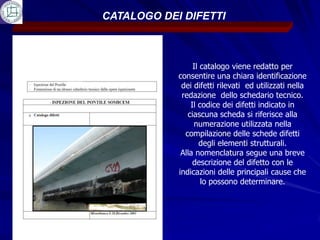 CATALOGO DEI DIFETTI



                 Il catalogo viene redatto per
            consentire una chiara identificazione
             dei difetti rilevati ed utilizzati nella
             redazione dello schedario tecnico.
                Il codice dei difetti indicato in
               ciascuna scheda si riferisce alla
                 numerazione utilizzata nella
              compilazione delle schede difetti
                   degli elementi strutturali.
             Alla nomenclatura segue una breve
                 descrizione del difetto con le
            indicazioni delle principali cause che
                    lo possono determinare.
 