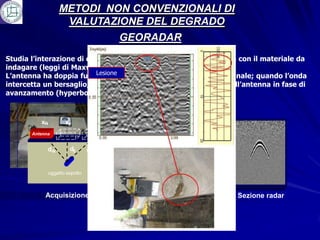 METODI NON CONVENZIONALI DI
                     VALUTAZIONE DEL DEGRADO
                                          GEORADAR
Studia l’interazione di onde elettromagnetiche ad alta frequenza con il materiale da
indagare (leggi di Maxwell).
                           Lesione
L’antenna ha doppia funzione di trasmissione e ricezione del segnale; quando l’onda
intercetta un bersaglio, si genera un ecogramma intercettato dall’antenna in fase di
avanzamento (hyperbola).

                                                  x-N x-1 x0 x1 xN
                                                                        x
          x-N          x0         xN     moto
                                       antenna               d0
       Antenna                                                    d1
                                                       d-1
             d-N         d0       dN             d-N               dN


                oggetto sepolto

                                                       Generazione
            Acquisizione                                iperbole            Sezione radar
 
