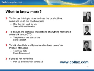 What to know more? To discuss this topic more and see the product live, come see us at our booth outside How this can work for you Sales - Michael Woelm To discuss the technical implications of anything mentioned  come talk to our CTO The products that can do this Boris Nalbach To talk about bits and bytes we also have one of our  Product Managers Technical Talk Frank Fehrenbach If you do not have time Pick up a brochure or contact us www.collax.com 