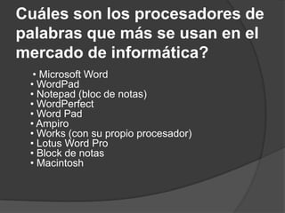 Cuáles son los procesadores de
palabras que más se usan en el
mercado de informática?
  • Microsoft Word
 • WordPad
 • Notepad (bloc de notas)
 • WordPerfect
 • Word Pad
 • Ampiro
 • Works (con su propio procesador)
 • Lotus Word Pro
 • Block de notas
 • Macintosh
 