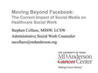 Moving Beyond Facebook:
The Current Impact of Social Media on
Healthcare Social Work
Stephen Collazo, MSSW, LCSW
Administrative Social Work Counselor
sacollazo@mdanderson.org
 