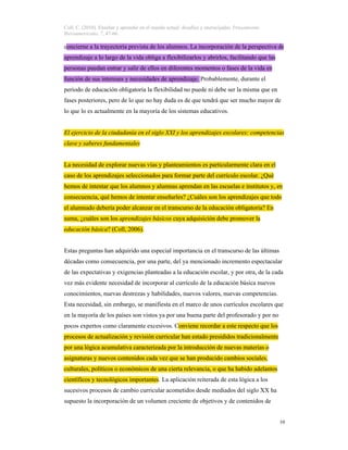 Coll, C. (2010). Enseñar y aprender en el mundo actual: desafíos y encrucijadas. Pensamiento
Iberoamericano, 7, 47-66.
10
concierne a la trayectoria prevista de los alumnos. La incorporación de la perspectiva de
aprendizaje a lo largo de la vida obliga a flexibilizarlos y abrirlos, facilitando que las
personas puedan entrar y salir de ellos en diferentes momentos o fases de la vida en
función de sus intereses y necesidades de aprendizaje. Probablemente, durante el
periodo de educación obligatoria la flexibilidad no puede ni debe ser la misma que en
fases posteriores, pero de lo que no hay duda es de que tendrá que ser mucho mayor de
lo que lo es actualmente en la mayoría de los sistemas educativos.
El ejercicio de la ciudadanía en el siglo XXI y los aprendizajes escolares: competencias
clave y saberes fundamentales
La necesidad de explorar nuevas vías y planteamientos es particularmente clara en el
caso de los aprendizajes seleccionados para formar parte del currículo escolar. ¿Qué
hemos de intentar que los alumnos y alumnas aprendan en las escuelas e institutos y, en
consecuencia, qué hemos de intentar enseñarles? ¿Cuáles son los aprendizajes que todo
el alumnado debería poder alcanzar en el transcurso de la educación obligatoria? En
suma, ¿cuáles son los aprendizajes básicos cuya adquisición debe promover la
educación básica? (Coll, 2006).
Estas preguntas han adquirido una especial importancia en el transcurso de las últimas
décadas como consecuencia, por una parte, del ya mencionado incremento espectacular
de las expectativas y exigencias planteadas a la educación escolar, y por otra, de la cada
vez más evidente necesidad de incorporar al currículo de la educación básica nuevos
conocimientos, nuevas destrezas y habilidades, nuevos valores, nuevas competencias.
Esta necesidad, sin embargo, se manifiesta en el marco de unos currículos escolares que
en la mayoría de los países son vistos ya por una buena parte del profesorado y por no
pocos expertos como claramente excesivos. Conviene recordar a este respecto que los
procesos de actualización y revisión curricular han estado presididos tradicionalmente
por una lógica acumulativa caracterizada por la introducción de nuevas materias o
asignaturas y nuevos contenidos cada vez que se han producido cambios sociales,
culturales, políticos o económicos de una cierta relevancia, o que ha habido adelantos
científicos y tecnológicos importantes. La aplicación reiterada de esta lógica a los
sucesivos procesos de cambio curricular acometidos desde mediados del siglo XX ha
supuesto la incorporación de un volumen creciente de objetivos y de contenidos de
 
