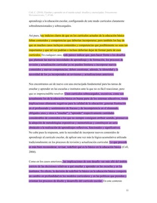 Coll, C. (2010). Enseñar y aprender en el mundo actual: desafíos y encrucijadas. Pensamiento
Iberoamericano, 7, 47-66.
11
aprendizaje a la educación escolar, configurando de este modo currículos claramente
sobredimensionados y sobrecargados.
Así pues, hay indicios claros de que en los currículos actuales de la educación básica
faltan contenidos y competencias que deberían incorporarse; pero también los hay de
que en muchos casos incluyen contenidos y competencias que posiblemente no sean tan
importantes y que tal vez podrían o incluso deberían dejar de formar parte de esos
currículos. En cualquier caso, todo parece indicar que, para hacer frente a los desafíos
que plantean las nuevas necesidades de aprendizaje y de formación, los procesos de
revisión y actualización curricular ya no pueden limitarse a incorporar nuevos
contenidos y nuevas competencias; deben cuestionar, además, la idoneidad y la
necesidad de los ya incorporados en revisiones y actualizaciones anteriores.
Nos encontramos así de nuevo con una encrucijada fundamental para las tareas de
enseñar y aprender en las escuelas e institutos ante la que no es fácil reaccionar, pero
que es imprescindible resolver. Unos currículos sobrecargados, excesivos, como son
actualmente los de la educación básica en buena parte de los sistemas educativos, tienen
implicaciones altamente negativas para la calidad de la educación: generan frustración
en el profesorado y sentimientos de fracaso y de incompetencia en el alumnado,
obligados unos y otros a "enseñar" y "aprender" respectivamente cantidades
considerables de contenidos a los que no siempre consiguen atribuir sentido, promueven
la adopción de metodologías expositivas y memorísticas y constituyen un serio
obstáculo a la realización de aprendizajes reflexivos, funcionales y significativos.
No cabe pues la respuesta, ante la necesidad de incorporar nuevos contenidos de
aprendizaje al currículo escolar, de aplicar una vez más la lógica acumulativa utilizada
tradicionalmente en los procesos de revisión y actualización curricular. Lo que procede
es más bien reconsiderar, revisar, redefinir qué es lo básico en la educación básica (Coll,
2004).
Como en los casos anteriores, las implicaciones de este desafío van más allá del ámbito
estricto de las decisiones relativas a qué enseñar y aprender en las escuelas y en los
institutos. En efecto, la decisión de redefinir lo básico en la educación básica comporta
un cambio en profundidad en los modelos curriculares y en las políticas que presiden y
orientan los procesos de diseño y desarrollo del currículo escolar. En este contexto
 