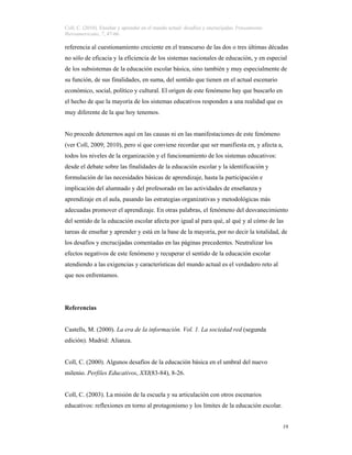 Coll, C. (2010). Enseñar y aprender en el mundo actual: desafíos y encrucijadas. Pensamiento
Iberoamericano, 7, 47-66.
19
referencia al cuestionamiento creciente en el transcurso de las dos o tres últimas décadas
no sólo de eficacia y la eficiencia de los sistemas nacionales de educación, y en especial
de los subsistemas de la educación escolar básica, sino también y muy especialmente de
su función, de sus finalidades, en suma, del sentido que tienen en el actual escenario
económico, social, político y cultural. El origen de este fenómeno hay que buscarlo en
el hecho de que la mayoría de los sistemas educativos responden a una realidad que es
muy diferente de la que hoy tenemos.
No procede detenernos aquí en las causas ni en las manifestaciones de este fenómeno
(ver Coll, 2009; 2010), pero sí que conviene recordar que ser manifiesta en, y afecta a,
todos los niveles de la organización y el funcionamiento de los sistemas educativos:
desde el debate sobre las finalidades de la educación escolar y la identificación y
formulación de las necesidades básicas de aprendizaje, hasta la participación e
implicación del alumnado y del profesorado en las actividades de enseñanza y
aprendizaje en el aula, pasando las estrategias organizativas y metodológicas más
adecuadas promover el aprendizaje. En otras palabras, el fenómeno del desvanecimiento
del sentido de la educación escolar afecta por igual al para qué, al qué y al cómo de las
tareas de enseñar y aprender y está en la base de la mayoría, por no decir la totalidad, de
los desafíos y encrucijadas comentadas en las páginas precedentes. Neutralizar los
efectos negativos de este fenómeno y recuperar el sentido de la educación escolar
atendiendo a las exigencias y características del mundo actual es el verdadero reto al
que nos enfrentamos.
Referencias
Castells, M. (2000). La era de la información. Vol. 1. La sociedad red (segunda
edición). Madrid: Alianza.
Coll, C. (2000). Algunos desafíos de la educación básica en el umbral del nuevo
milenio. Perfiles Educativos, XXI(83-84), 8-26.
Coll, C. (2003). La misión de la escuela y su articulación con otros escenarios
educativos: reflexiones en torno al protagonismo y los límites de la educación escolar.
 