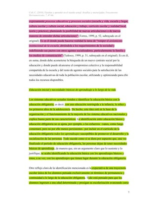 Coll, C. (2010). Enseñar y aprender en el mundo actual: desafíos y encrucijadas. Pensamiento
Iberoamericano, 7, 47-66.
7
expresamente procesos educativos y procesos sociales (escuela y vida, escuela y hogar,
cultura escolar y cultura social, educación y trabajo, currículo escolar y realidad local,
teoría y práctica), planteando la posibilidad de nuevas articulaciones o de nuevas
maneras de entender dichas articulaciones” (Torres, 1999, p. 52, subrayado en el
original). Es en él donde puede hacerse realidad la tarea de “romper el aislamiento
institucional de la escuela, abriéndola a los requerimientos de la sociedad y
redefiniendo sus pactos con otros agentes socializadores, particularmente la familia y
los medios de comunicación” (Tedesco, 1999, p. 31, subrayado en el original). Es en él,
en suma, donde debe acometerse la búsqueda de un nuevo contrato social por la
educación y donde puede alcanzarse el compromiso colectivo y la responsabilidad
compartida de la escuela y del resto de agentes sociales para la satisfacción de las
necesidades educativas de toda la población escolar, utilizando y optimizando para ello
todos los recursos disponibles.
Educación inicial y necesidades básicas de aprendizaje a lo largo de la vida
Los sistemas educativos actuales tienden a identificar la educación básica con la
educación obligatoria, es decir, con una educación restringida a la infancia, la niñez y
los primeros años de la adolescencia. De hecho, esta idea está en la base de la
organización y el funcionamiento de la mayoría de los sistema educativos nacionales y
explica buena parte de sus características. La identificación entre educación básica y
educación obligatoria no es ajena, por ejemplo, a los esfuerzos –vanos, como luego
comentaré, pero no por ello menos persistentes– por incluir en el currículo de la
educación obligatoria todos los aprendizajes susceptibles de promover el desarrollo y la
socialización de las personas. Todo sucede como si se diera por supuesto que, una vez
finalizado el período de educación obligatoria, las personas dejan de tener necesidades
básicas de aprendizaje, de manera que, sin un argumento claro que lo sustente y lo
justifique, se acaba identificando la educación básica con los aprendizajes básicos y
éstos, a su vez, con los aprendizajes que tienen lugar durante la educación obligatoria.
Otro reflejo claro de la identificación mencionada es la expectativa de una trayectoria
escolar única de los alumnos pensada exclusivamente en términos de permanencia y
continuidad a lo largo de la educación obligatoria. Todo está pensado para que los
alumnos ingresen a una edad determinada y prosigan su escolarización avanzando curso
 