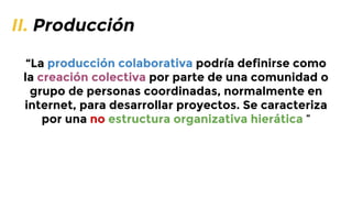 II. Producción
“La producción colaborativa podría definirse como
la creación colectiva por parte de una comunidad o
grupo de personas coordinadas, normalmente en
internet, para desarrollar proyectos. Se caracteriza
por una no estructura organizativa hierática ”

 