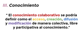 III. Conocimiento
“ El conocimiento colaborativo se podría
definir como el acceso, creación, difusión
y modificación de manera colectiva, libre
y participativa al conocimiento.”

 