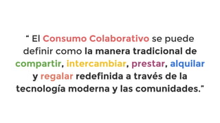 “ El Consumo Colaborativo se puede
definir como la manera tradicional de
compartir, intercambiar, prestar, alquilar
y regalar redefinida a través de la
tecnología moderna y las comunidades.”

 