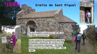 PATRIMONI Ermita de Sant Miquel
És una església romànica S. XII-XIII, té
un absis semicircular.
Al seu material de construcció està feta
d’esquists i pissarres. És un lloc on es
feien cerimònies religioses. Va estar
restaurada per fases els anys 1977, 1983,
i 1991.
 