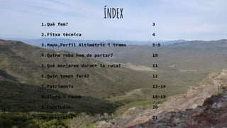 ÍNDEX
1.Què fem? 3
2.Fitxa tècnica 4
3.Mapa,Perfil Altimètric i trams 5-9
4.Quina roba hem de portar? 10
5.Què menjarem durant la ruta? 11
6.Quin temps farà? 12
7.Patrimonis 13-14
8.Flora i Fauna 15-19
9.Conclusió 20
10.webgràfia 21
 