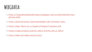 WEBGRAFIA:
1.http://lospueblosdeshabitados.blogspot.com.es/2013/09/molinas-
girona.html
2.http://multiplantas.com/propiedades-del-helecho-real/
3.http://www.inbio.ac.cr/papers/hongos/liquenes.htm
4.https://www.windyty.com/42.290/2.975?42.291,2.398,9
5.http://www.eltiempo.es/presion/
 