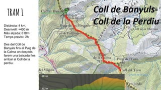 TRAM1
Distància: 4 km,
Desnivell: +400 m
Màx alçada: 610m
Temps previst: 2h
Des del Coll de
Banyuls fins al Puig de
la Calma on després
farem una baixada fins
arribar al Coll de la
perdiu.
 