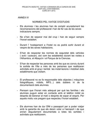 PROJECTE DIDÀCTIC. VIATGE A GRANADA DELS CURSOS DE SISÉ.
                     CEIP COLL D’EN RABASSA.
                           CURS 2011-2012.



 ANNEX IV
               NORMES PEL VIATGE D’ESTUDIS
- Els alumnes i les alumnes han de complir acuradament les
  recomanacions del professorat i han de fer cas de les seves
  indicacions sempre.

- No s’han de separar mai del crup i han de seguir sempre
  l’horari establert.

- Durant l’ hostejament a l’hotel no es podrà sortir durant el
  vespre de les seves habitacions.

- S’han de respectar les normes de seguretat dels vehicles
  ( avió i autocar), així com les establertes durant les visites a
  l’Alhambra, el Albaycín i el Parque de la Ciencias.

- S’han de respectar les persones amb les que es conviu durant
  la sortida de l’Illa a més de les persones que realitzaran
  activitats amb el grup i també les instal·lacions i mobiliari dels
  establiments que visitam.


- El professorat no es fa responsable dels objectes ( màquines
  fotogràfiques, mòbils, MP3...) dels doblers ni de la
  documentació dels alumnes.

- Pensam que l’horari més adequat per què les famílies i els
  alumnes puguin estar en contacte amb el telèfon mòbil es
  desprès de berenar al matí o desprès de sopar al vespre. Per
  aquets motiu vos pregam que respecteu l’horari establert.


- Els alumnes han de dur DNI o passaport per a poder viatjar
  amb la garantia de que els deixin volar a l’aeroport i de que
  aniran degudament documentats a totes les sortides i
  activitats que realitzarem.
 
