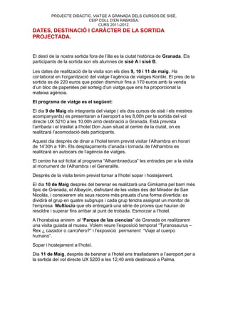 PROJECTE DIDÀCTIC. VIATGE A GRANADA DELS CURSOS DE SISÉ.
                         CEIP COLL D’EN RABASSA.
                               CURS 2011-2012.
DATES, DESTINACIÓ I CARÀCTER DE LA SORTIDA
PROJECTADA.


El destí de la nostra sortida fora de l’illa es la ciutat històrica de Granada. Els
participants de la sortida son els alumnes de sisè A i sisè B.

Les dates de realització de la visita son els dies 9, 10 i 11 de maig. Ha
col·laborat en l’organització del viatge l’agència de viatges Kontiki. El preu de la
sortida es de 220 euros que poden disminuir fins a 170 euros amb la venda
d’un bloc de paperetes pel sorteig d’un viatge,que ens ha proporcionat la
mateixa agència.
El programa de viatge es el següent:
El dia 9 de Maig els integrants del viatge ( els dos cursos de sisè i els mestres
acompanyants) es presentaran a l’aeroport a les 8,00h per la sortida del vol
directe UX 5210 a les 10.00h amb destinació a Granada. Està prevista
l’arribada i el trasllat a l’hotel Don Juan situat al centre de la ciutat, on es
realitzarà l’acomodació dels participants.
Aquest dia desprès de dinar a l’hotel tenim previst visitar l’Alhambra en horari
de 14’30h a 19h. Els desplaçaments d’anada i tornada de l’Alhambra es
realitzarà en autocars de l’agència de viatges.
El centre ha sol·licitat al programa “Alhambraeduca” les entrades per a la visita
al monument de l’Alhambra i el Generalife.
Desprès de la visita tenim previst tornar a l’hotel sopar i hostejament.
El dia 10 de Maig desprès del berenar es realitzarà una Gimkama pel barri més
típic de Granada, el Albaycín, disfrutant de les vistes des del Mirador de San
Nicolás, i coneixerem els seus racons més preuats d’una forma divertida: es
dividirà el grup en quatre subgrups i cada grup tendra assignat un monitor de
l’empresa Multiocio que els entregarà una sèrie de proves que hauran de
resoldre i superar fins arribar al punt de trobada. Esmorzar a l’hotel.
A l’horabaixa anirem al “Parque de las ciencias” de Granada on realitzarem
una visita guiada al museu. Volem veure l’exposició temporal “Tyranosaurus –
Rex ¿ cazador o carroñero?” i l’exposició permanent “Viaje al cuerpo
humano”.
Sopar i hostejament a l’hotel.
Dia 11 de Maig, desprès de berenar a l’hotel ens traslladarem a l’aeroport per a
la sortida del vol directe UX 5200 a les 12,40 amb destinació a Palma.
 