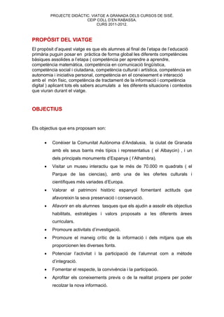 PROJECTE DIDÀCTIC. VIATGE A GRANADA DELS CURSOS DE SISÉ.
                          CEIP COLL D’EN RABASSA.
                                CURS 2011-2012.



PROPÒSIT DEL VIATGE
El propòsit d’aquest viatge es que els alumnes al final de l’etapa de l’educació
primària puguin posar en pràctica de forma global les diferents competències
bàsiques assolides a l’etapa ( competència per aprendre a aprendre,
competència matemàtica, competència en comunicació lingüística,
competència social i ciutadana, competència cultural i artística, competència en
autonomia i iniciativa personal, competència en el coneixement e interacció
amb el món físic, competència de tractament de la informació i competència
digital ) aplicant tots els sabers acumulats a les diferents situacions i contextos
que viuran durant el viatge.



OBJECTIUS


Els objectius que ens proposam son:


         Conèixer la Comunitat Autònoma d’Andalusia, la ciutat de Granada
          amb els seus barris més típics i representatius ( el Albaycin) , i un
          dels principals monuments d’Espanya ( l’Alhambra).
         Visitar un museu interactiu que te més de 70.000 m quadrats ( el
          Parque de las ciencias), amb una de les ofertes culturals i
          científiques més variades d’Europa.
         Valorar el patrimoni històric espanyol fomentant actituds que
          afavoreixin la seva preservació i conservació.
         Afavorir en els alumnes tasques que els ajudin a assolir els objectius
          habilitats, estratègies i valors proposats a les diferents àrees
          curriculars.
         Promoure activitats d’investigació.
         Promoure el maneig crític de la informació i dels mitjans que els
          proporcionen les diverses fonts.
         Potenciar l’activitat i la participació de l’alumnat com a mètode
          d’integració.
         Fomentar el respecte, la convivència i la participació.
         Aprofitar els coneixements previs o de la realitat propera per poder
          recolzar la nova informació.
 