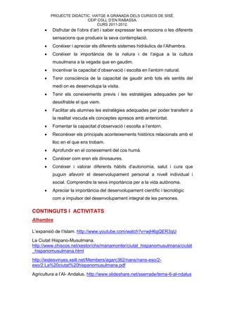 PROJECTE DIDÀCTIC. VIATGE A GRANADA DELS CURSOS DE SISÉ.
                          CEIP COLL D’EN RABASSA.
                                CURS 2011-2012.
         Disfrutar de l’obra d’art i saber expressar les emocions o les diferents
          sensacions que produeix la seva contemplació.
         Conèixer i apreciar els diferents sistemes hidràulics de l’Alhambra.
         Conèixer la importància de la natura i de l’aigua a la cultura
          musulmana a la vegada que en gaudim.
         Incentivar la capacitat d’observació i escolta en l’entorn natural.
         Tenir consciència de la capacitat de gaudir amb tots els sentits del
          medi on es desenvolupa la visita.
         Tenir els coneixements previs i les estratègies adequades per fer
          desxifrable el que viem.
         Facilitar als alumnes les estratègies adequades per poder transferir a
          la realitat viscuda els conceptes apresos amb anterioritat.
         Fomentar la capacitat d’observació i escolta a l’entorn.
         Reconèixer els principals aconteixements històrics relacionats amb el
          lloc en el que ens trobam.
         Aprofundir en el coneixement del cos humà.
         Conèixer com eren els dinosaures.
         Conèixer i valorar diferents hàbits d’autonomia, salut i cura que
          puguin afavorir el desenvolupament personal a nivell individual i
          social. Comprendre la seva importància per a la vida autònoma.
         Apreciar la importància del desenvolupament científic i tecnològic
          com a impulsor del desenvolupament integral de les persones.

CONTINGUTS I ACTIVITATS
Alhambra

L’expansió de l’Islam. http://www.youtube.com/watch?v=wjH6gQER3qU
La Ciutat Hispano-Musulmana.
http://www.chiscos.net/xestor/chs/mariamonter/ciutat_hispanomusulmana/ciutat
_hispanomusulmana.html
http://ieslesvinyes.xeill.net/Members/agarc362/nans/nans-eso/2-
eso/2.La%20ciutat%20hispanomusulmana.pdf
Agricultura a l’Al- Andalus. http://www.slideshare.net/sserrade/tema-6-al-ndalus
 