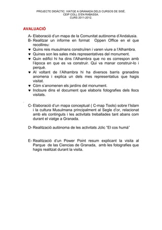 PROJECTE DIDÀCTIC. VIATGE A GRANADA DELS CURSOS DE SISÉ.
                         CEIP COLL D’EN RABASSA.
                               CURS 2011-2012.



AVALUACIÓ
    A- Elaboració d’un mapa de la Comunitat autònoma d’Andalusia.
    B- Realitzar un informe en format Oppen Office en el que
       recollireu:
     Quins reis musulmans construïren i varen viure a l’Alhambra.
     Quines son les sales més representatives del monument.
     Quin edifici hi ha dins l’Alhambra que no es correspon amb
       l’època en que es va construir. Qui va manar construir-lo i
       perquè.
     Al voltant de l’Alhambra hi ha diversos barris granadins
       anomena i explica un dels mes representatius que hagis
       visitat.
     Cóm s’anomenen els jardins del monument.
     Incloure dins el document que elaboris fotografies dels llocs
       visitats.
.
    C- Elaboració d’un mapa conceptual ( C-map Tools) sobre l’Islam
       i la cultura Musulmana principalment al Segle d’or, relacionat
       amb els continguts i les activitats treballades tant abans com
       durant el viatge a Granada.

    D- Realització autònoma de les activitats Jclic “El cos humà”


    E- Realització d’un Power Point resum explicant la visita al
       Parque de las Ciencias de Granada, amb les fotografies que
       hagis realitzat durant la visita.
 