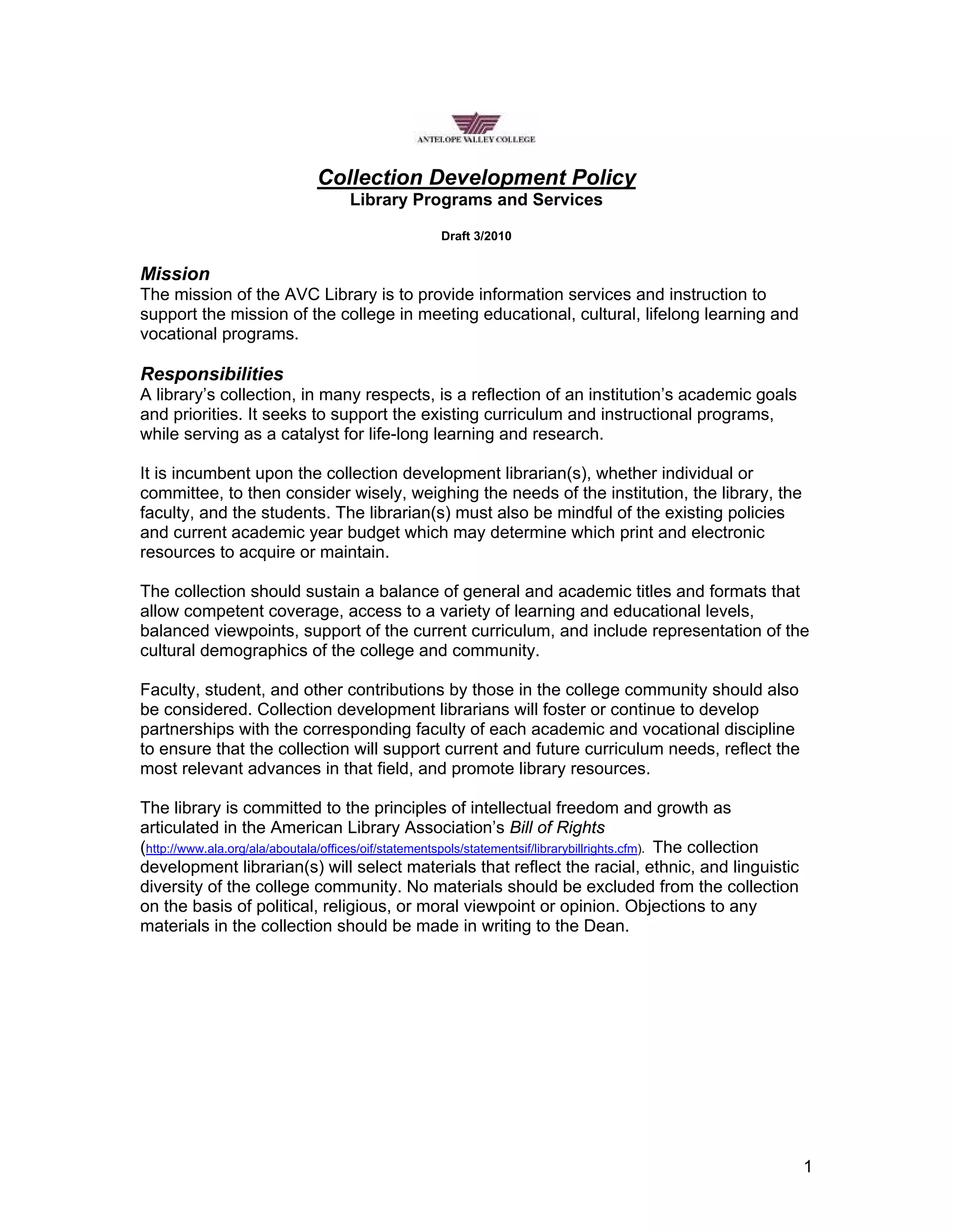 Collection Development Policy
Library Programs and Services
Draft 3/2010
Mission
The mission of the AVC Library is to provide information services and instruction to
support the mission of the college in meeting educational, cultural, lifelong learning and
vocational programs.
Responsibilities
A library’s collection, in many respects, is a reflection of an institution’s academic goals
and priorities. It seeks to support the existing curriculum and instructional programs,
while serving as a catalyst for life-long learning and research.
It is incumbent upon the collection development librarian(s), whether individual or
committee, to then consider wisely, weighing the needs of the institution, the library, the
faculty, and the students. The librarian(s) must also be mindful of the existing policies
and current academic year budget which may determine which print and electronic
resources to acquire or maintain.
The collection should sustain a balance of general and academic titles and formats that
allow competent coverage, access to a variety of learning and educational levels,
balanced viewpoints, support of the current curriculum, and include representation of the
cultural demographics of the college and community.
Faculty, student, and other contributions by those in the college community should also
be considered. Collection development librarians will foster or continue to develop
partnerships with the corresponding faculty of each academic and vocational discipline
to ensure that the collection will support current and future curriculum needs, reflect the
most relevant advances in that field, and promote library resources.
The library is committed to the principles of intellectual freedom and growth as
articulated in the American Library Association’s Bill of Rights
(http://www.ala.org/ala/aboutala/offices/oif/statementspols/statementsif/librarybillrights.cfm). The collection
development librarian(s) will select materials that reflect the racial, ethnic, and linguistic
diversity of the college community. No materials should be excluded from the collection
on the basis of political, religious, or moral viewpoint or opinion. Objections to any
materials in the collection should be made in writing to the Dean.
1
 
