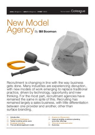 New Model
AgencyBy Bill Boorman
www.colleague.eu | sales@colleague.eu | 01603 735935
Recruitment is changing in line with the way business
gets done. Many industries are experiencing disruption,
with new models of work emerging to replace traditional
practice, driven by technology, opportunity and new
thinking. For the most part, recruitment agencies have
remained the same in spite of this. Recruiting has
remained largely a sales business, with little differentiation
between one provider and another, other than
surface branding.
01 	 Introduction	
02 	 The Agency Challengers
03 	 Twitter monthly active users
05	 Employer branding
05 	 The candidate/applicant model
06	 Sourcers v Resourcers
06 	Internal mobility, workforce planning
and other offerings
07	 The end of outbound sales
08 	Summary
 