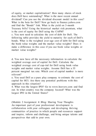 of equity, or market capitalization? How many shares of stock
does Dell have outstanding? What is the most recent annual
dividend? Can you use the dividend discount model in this case?
What is the beta for Dell? Now go back to finance.yahoo.com
and find the "Bonds" link. What is the yield on 3-month
Treasury bills? Using the historical market risk premium, what
is the cost of equity for Dell using the CAPM?
c. You now need to calculate the cost of debt for Dell. The
following table provides the yield to maturity for each of Dell's
bonds. What is the weighted aver-age cost of debt for Dell using
the book value weights and the market value weights? Does it
make a difference in this case if you use book value weights or
market value weights?
d. You now have all the necessary information to calculate the
weighted average cost of capital for Dell. Calculate the
weighted average cost of cap-ital for Dell using book value
weights and market value weights. Assume Dell has a 35
percent marginal tax rate. Which cost of capital number is more
relevant?
e. You used Dell as a pure play company to estimate the cost of
capital for HCI. Are there any potential problems with this
approach in this situation?
4. What was the largest IPO? Go to www.hoovers.com and find
out. In what country was the company located? What was the
largest IPO in the United States?
(Module 2 Assignment 4: Blog: Sharing Your Thoughts
An important part of your professional development is
collaboration with your colleagues and developing thriving
communities of practice in which people and resources support
and inspire, inform and challenge, and bring unique talents and
perspectives that add to your own.
 