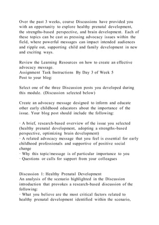 Over the past 3 weeks, course Discussions have provided you
with an opportunity to explore healthy prenatal development,
the strengths-based perspective, and brain development. Each of
these topics can be cast as pressing advocacy issues within the
field, where powerful messages can impact intended audiences
and ripple out, supporting child and family development in new
and exciting ways.
Review the Learning Resources on how to create an effective
advocacy message.
Assignment Task Instructions By Day 3 of Week 5
Post to your blog:
Select one of the three Discussion posts you developed during
this module. (Discussion selected below)
Create an advocacy message designed to inform and educate
other early childhood educators about the importance of the
issue. Your blog post should include the following:
· A brief, research-based overview of the issue you selected
(healthy prenatal development, adopting a strengths-based
perspective, optimizing brain development)
· A related advocacy message that you feel is essential for early
childhood professionals and supportive of positive social
change
· Why this topic/message is of particular importance to you
· Questions or calls for support from your colleagues
Discussion 1: Healthy Prenatal Development
An analysis of the scenario highlighted in the Discussion
introduction that provokes a research-based discussion of the
following:
· What you believe are the most critical factors related to
healthy prenatal development identified within the scenario,
 