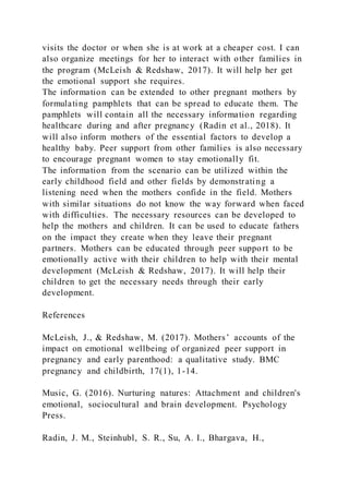 visits the doctor or when she is at work at a cheaper cost. I can
also organize meetings for her to interact with other families in
the program (McLeish & Redshaw, 2017). It will help her get
the emotional support she requires.
The information can be extended to other pregnant mothers by
formulating pamphlets that can be spread to educate them. The
pamphlets will contain all the necessary information regarding
healthcare during and after pregnancy (Radin et al., 2018). It
will also inform mothers of the essential factors to develop a
healthy baby. Peer support from other families is also necessary
to encourage pregnant women to stay emotionally fit.
The information from the scenario can be utilized within the
early childhood field and other fields by demonstrating a
listening need when the mothers confide in the field. Mothers
with similar situations do not know the way forward when faced
with difficulties. The necessary resources can be developed to
help the mothers and children. It can be used to educate fathers
on the impact they create when they leave their pregnant
partners. Mothers can be educated through peer support to be
emotionally active with their children to help with their mental
development (McLeish & Redshaw, 2017). It will help their
children to get the necessary needs through their early
development.
References
McLeish, J., & Redshaw, M. (2017). Mothers’ accounts of the
impact on emotional wellbeing of organized peer support in
pregnancy and early parenthood: a qualitative study. BMC
pregnancy and childbirth, 17(1), 1-14.
Music, G. (2016). Nurturing natures: Attachment and children's
emotional, sociocultural and brain development. Psychology
Press.
Radin, J. M., Steinhubl, S. R., Su, A. I., Bhargava, H.,
 