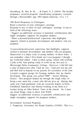 Greenberg, B., Bot, B. M., ... & Topol, E. J. (2018). The healthy
pregnancy research program: transforming pregnancy research
through a ResearchKit app. NPJ digital medicine, 1(1), 1-7.
100 Word Responses to Colleagues:
Read a selection of your colleagues’ postings.
Respond to two or more of your colleagues’ postings in one or
both of the following ways:
· Suggest an additional resource or potential collaboration that
might strengthen supports for pregnant mothers.
· Share a personal/professional experience that highlights
supports related to prenatal development and mothers who are
pregnant.
•A personal/professional experience that highlights supports
related to prenatal development and mothers who are pregnant.
Depression is a major issue in young mothers in these times. I
can remember when I first found out I was pregnant I thought
my world had ended. I had so much going, school and working
2 jobs at the time getting ready to work on my last year at
Mississippi Delta Community College. However, I did fall into
a state of depression after I had my son. I had just lost my job
and then had to depend on my parents for assistance at the time.
I joined a support groups for Teenage mothers that my church
developed. This group was called "SHS" - Sisters Helping
Sisters. This program helped me through the tough times of
being a new mom but, a mom who did not give up. During that
same year I had graduated with my associate degree in Early
Childhood Education and Started working in my field as a
teacher being an After-School Tutor at the church. So, I must
say Good things come to those who WAIT.
Suggest an additional resource or potential collaboration that
might strengthen supports for pregnant mothers.
Government Assisted Programs:
1. Temporary Assistance for Needy Families (TANF)- This is a
 