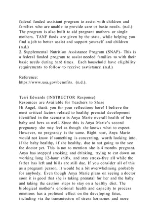 federal funded assistant program to assist with children and
families who are unable to provide care or basic needs. (n.d.)
The program is also built to aid pregnant mothers or single
mothers. TANF funds are given by the state, while helping you
find a job to better assist and support yourself and children
(n.d.)
2. Supplemental Nutrition Assistance Program (SNAP)- This is
a federal funded program to assist needed families to with their
basic needs during hard times. Each household have eligibility
requirements to follow to receive asstistance (n.d.)
Reference:
https://www.usa.gov/benefits. (n.d.).
Terri Edwards (INSTRUCTOR Response)
Resources are Available for Teachers to Share
Hi Angel, thank you for your reflections here! I believe the
most critical factors related to healthy prenatal development
identified in the scenario is Anya Marie overall health of her
baby and hers as well. Since this is Anya Marie’s second
pregnancy she may feel as though she knows what to expect.
However, no pregnancy is the same. Right now, Anya Marie
would not know if something is concerning, worth looking into,
if the baby healthy, if she healthy, due to not going to the see
the doctor yet. This is not to mention she is 4 months pregnant.
Anya has stopped smoking and drinking, trying to cut down on
working long 12-hour shifts, and stay stress-free all while the
father has left and bills are still due. If you consider all of this
as a pregnant person, it would be a bit overwhelming probably
for anybody. Even though Anya Marie plans on seeing a doctor
soon it is good that she is taking prenatal for her and the baby
and taking the caution steps to stay on a healthy diet. The
biological mother’s emotional health and capacity to process
emotions has a profound effect on the developing fetus,
including via the transmission of stress hormones and more
 