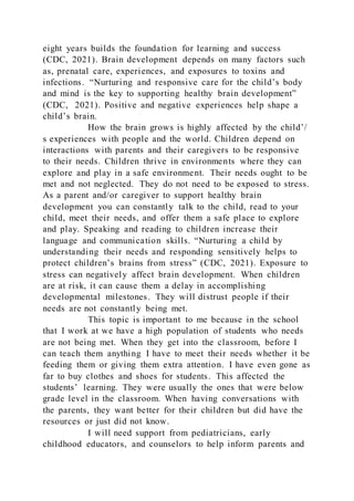 eight years builds the foundation for learning and success
(CDC, 2021). Brain development depends on many factors such
as, prenatal care, experiences, and exposures to toxins and
infections. “Nurturing and responsive care for the child’s body
and mind is the key to supporting healthy brain development”
(CDC, 2021). Positive and negative experiences help shape a
child’s brain.
How the brain grows is highly affected by the child’/
s experiences with people and the world. Children depend on
interactions with parents and their caregivers to be responsive
to their needs. Children thrive in environments where they can
explore and play in a safe environment. Their needs ought to be
met and not neglected. They do not need to be exposed to stress.
As a parent and/or caregiver to support healthy brain
development you can constantly talk to the child, read to your
child, meet their needs, and offer them a safe place to explore
and play. Speaking and reading to children increase their
language and communication skills. “Nurturing a child by
understanding their needs and responding sensitively helps to
protect children’s brains from stress” (CDC, 2021). Exposure to
stress can negatively affect brain development. When children
are at risk, it can cause them a delay in accomplishing
developmental milestones. They will distrust people if their
needs are not constantly being met.
This topic is important to me because in the school
that I work at we have a high population of students who needs
are not being met. When they get into the classroom, before I
can teach them anything I have to meet their needs whether it be
feeding them or giving them extra attention. I have even gone as
far to buy clothes and shoes for students. This affected the
students’ learning. They were usually the ones that were below
grade level in the classroom. When having conversations with
the parents, they want better for their children but did have the
resources or just did not know.
I will need support from pediatricians, early
childhood educators, and counselors to help inform parents and
 