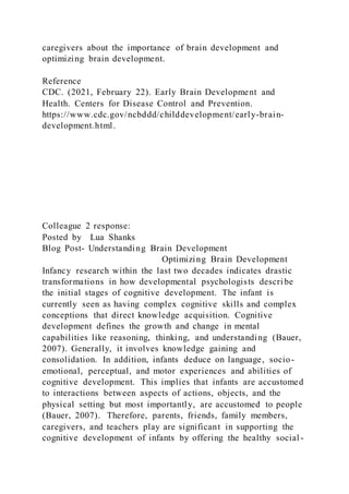 caregivers about the importance of brain development and
optimizing brain development.
Reference
CDC. (2021, February 22). Early Brain Development and
Health. Centers for Disease Control and Prevention.
https://www.cdc.gov/ncbddd/childdevelopment/early-brain-
development.html.
Colleague 2 response:
Posted by Lua Shanks
Blog Post- Understanding Brain Development
Optimizing Brain Development
Infancy research within the last two decades indicates drastic
transformations in how developmental psychologists descri be
the initial stages of cognitive development. The infant is
currently seen as having complex cognitive skills and complex
conceptions that direct knowledge acquisition. Cognitive
development defines the growth and change in mental
capabilities like reasoning, thinking, and understanding (Bauer,
2007). Generally, it involves knowledge gaining and
consolidation. In addition, infants deduce on language, socio-
emotional, perceptual, and motor experiences and abilities of
cognitive development. This implies that infants are accustomed
to interactions between aspects of actions, objects, and the
physical setting but most importantly, are accustomed to people
(Bauer, 2007). Therefore, parents, friends, family members,
caregivers, and teachers play are significant in supporting the
cognitive development of infants by offering the healthy social -
 