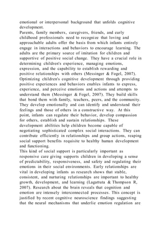 emotional or interpersonal background that unfolds cognitive
development.
Parents, family members, caregivers, friends, and early
childhood professionals need to recognize that loving and
approachable adults offer the basis from which infants entirely
engage in interactions and behaviors to encourage learning. The
adults are the primary source of imitation for children and
supportive of positive social change. They have a crucial role in
determining children's experience, managing emotions,
expression, and the capability to establish rewarding and
positive relationships with others (Messinger & Fogel, 2007).
Optimizing children's cognitive development through providing
positive experiences and behaviors enables infants to express,
experience, and perceive emotions and actions and attempts to
understand them (Messinger & Fogel, 2007). They build skills
that bond them with family, teachers, peers, and the community.
They develop emotionally and can identify and understand their
feelings and those of others in a constructive way. At this
point, infants can regulate their behavior, develop compassion
for others, establish and sustain relationships. These
development abilities help children become capable of
negotiating sophisticated complex social interactions. They can
contribute efficiently in relationships and group actions, reaping
social support benefits requisite to healthy human development
and functioning.
This kind of social support is particularly important as
responsive care giving supports children in developing a sense
of predictability, responsiveness, and safety and regulating their
emotions in their social environments. Early relationships are
vital in developing infants as research shows that stable,
consistent, and nurturing relationships are important to healthy
growth, development, and learning (Lagattuta & Thompson R,
2007). Research about the brain reveals that cognition and
emotion are intensely interconnected processes. This concept is
justified by recent cognitive neuroscience findings suggesting
that the neural mechanisms that underlie emotion regulation are
 