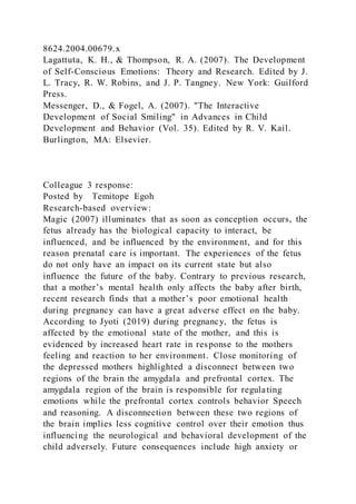8624.2004.00679.x
Lagattuta, K. H., & Thompson, R. A. (2007). The Development
of Self-Conscious Emotions: Theory and Research. Edited by J.
L. Tracy, R. W. Robins, and J. P. Tangney. New York: Guilford
Press.
Messenger, D., & Fogel, A. (2007). "The Interactive
Development of Social Smiling" in Advances in Child
Development and Behavior (Vol. 35). Edited by R. V. Kail.
Burlington, MA: Elsevier.
Colleague 3 response:
Posted by Temitope Egoh
Research-based overview:
Magic (2007) illuminates that as soon as conception occurs, the
fetus already has the biological capacity to interact, be
influenced, and be influenced by the environment, and for this
reason prenatal care is important. The experiences of the fetus
do not only have an impact on its current state but also
influence the future of the baby. Contrary to previous research,
that a mother’s mental health only affects the baby after birth,
recent research finds that a mother’s poor emotional health
during pregnancy can have a great adverse effect on the baby.
According to Jyoti (2019) during pregnancy, the fetus is
affected by the emotional state of the mother, and this is
evidenced by increased heart rate in response to the mothers
feeling and reaction to her environment. Close monitoring of
the depressed mothers highlighted a disconnect between two
regions of the brain the amygdala and prefrontal cortex. The
amygdala region of the brain is responsible for regulating
emotions while the prefrontal cortex controls behavior Speech
and reasoning. A disconnection between these two regions of
the brain implies less cognitive control over their emotion thus
influencing the neurological and behavioral development of the
child adversely. Future consequences include high anxiety or
 