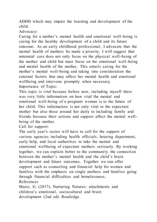 ADHD which may impair the learning and development of the
child.
Advocacy:
Caring for a mother’s mental health and emotional well-being is
caring for the healthy development of a child and its future
outcome. As an early childhood professional, I advocate that the
mental health of mothers be made a priority. I will suggest that
antenatal care does not only focus on the physical well -being of
the mother and child but must focus on the emotional well-being
and mental health of the mother. This entails caring for the
mother’s mental well-being and taking into consideration the
external factors that may affect her mental health and emotional
wellbeing and intervene promptly when necessary.
Importance of Topic:
This topic is vital because before now, including myself there
was very little information on how vital the mental and
emotional well-being of a pregnant woman is to the future of
her child. This information is not only vital to the expectant
mother but also those around her daily in including family and
friends because their actions and support affect the mental well -
being of the mother.
Call for support:
The early year's sector will have to call for the support of
various agencies including health officials, housing department,
early help, and local authorities to take the mental and
emotional wellbeing of expectant mothers seriously. By working
together, we can explain better to the community the connection
between the mother’s mental health and the child’s brain
development and future outcomes. Together we can offer
support such as counseling and financial help for women and
families with the emphasis on single mothers and families going
through financial difficulties and homelessness.
References
Music, G. (2017). Nurturing Natures: attachments and
children’s emotional, sociocultural and brain
development (2nd ed). Routledge.
 