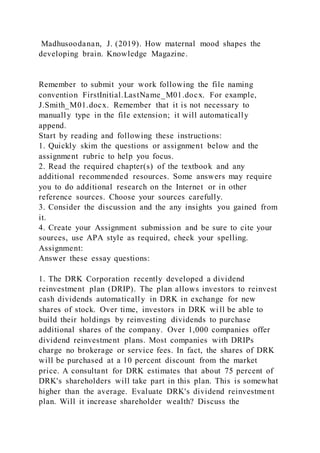 Madhusoodanan, J. (2019). How maternal mood shapes the
developing brain. Knowledge Magazine.
Remember to submit your work following the file naming
convention FirstInitial.LastName_M01.docx. For example,
J.Smith_M01.docx. Remember that it is not necessary to
manually type in the file extension; it will automatically
append.
Start by reading and following these instructions:
1. Quickly skim the questions or assignment below and the
assignment rubric to help you focus.
2. Read the required chapter(s) of the textbook and any
additional recommended resources. Some answers may require
you to do additional research on the Internet or in other
reference sources. Choose your sources carefully.
3. Consider the discussion and the any insights you gained from
it.
4. Create your Assignment submission and be sure to cite your
sources, use APA style as required, check your spelling.
Assignment:
Answer these essay questions:
1. The DRK Corporation recently developed a dividend
reinvestment plan (DRIP). The plan allows investors to reinvest
cash dividends automatically in DRK in exchange for new
shares of stock. Over time, investors in DRK will be able to
build their holdings by reinvesting dividends to purchase
additional shares of the company. Over 1,000 companies offer
dividend reinvestment plans. Most companies with DRIPs
charge no brokerage or service fees. In fact, the shares of DRK
will be purchased at a 10 percent discount from the market
price. A consultant for DRK estimates that about 75 percent of
DRK's shareholders will take part in this plan. This is somewhat
higher than the average. Evaluate DRK's dividend reinvestment
plan. Will it increase shareholder wealth? Discuss the
 