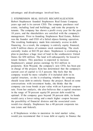 advantages and disadvantages involved here.
2. STEPHENSON REAL ESTATE RECAPITALIZATION
Robert Stephenson founded Stephenson Real Estate Company
years ago and is its current CEO. The company purchases real
estate, including land and buildings, and rents the property to
tenants. The company has shown a profit every year for the past
18 years, and the shareholders are satisfied with the company's
management. Prior to founding Stephenson Real Estate, Robert
was the founder and CEO of a failed alpaca farming operation.
The resulting bankruptcy made him extremely averse to debt
financing. As a result, the company is entirely equity financed,
with 9 million shares of common stock outstanding. The stock
currently trades at $42.50 per share. Stephenson is evaluating a
plan to purchase a huge tract of land in the southeastern United
States for $50 million. The land will subsequently be leased to
tenant farmers. This purchase is expected to increase
Stephenson's annual pretax earnings by $12 million in
perpetuity. Kim Weyand, the company's new CFO, has been put
in charge of the project. Kim has determined that the company's
current cost of capital is 12.5 percent. She feels that the
company would be more valuable if it included debt in its
capital structure, so she is evaluating whether the company
should issue debt to entirely finance the project. Based on some
conversations with investment banks, she thinks that the
company can issue bonds at par value with an 8 percent coupon
rate. From her analysis, she also believes that a capital structure
in the range of 70 percent equity/30 percent debt would be
optimal. If the company goes beyond 30 percent debt, its bonds
would carry a lower rating and a much higher coupon because
the possibility of financial distress and the associated costs
would rise sharply. Stephenson has a 40 percent corporate tax
rate (state and federal).
a. If Stephenson wishes to maximize its total market value,
would you recommend that it issue debt or equity to finance the
 