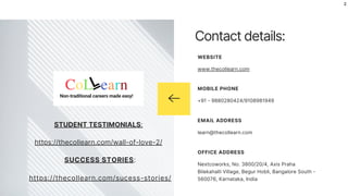 Non-traditional careers made easy!
STUDENT TESTIMONIALS:
https://thecollearn.com/wall-of-love-2/
SUCCESS STORIES:
https://thecollearn.com/sucess-stories/
2
Contact details:
www.thecollearn.com
WEBSITE
+91 - 9880280424/9108981949
MOBILE PHONE
learn@thecollearn.com
EMAIL ADDRESS
Nextcoworks, No. 3800/20/4, Axis Praha
Bilekahalli Village, Begur Hobli, Bangalore South -
560076, Karnataka, India
OFFICE ADDRESS
 