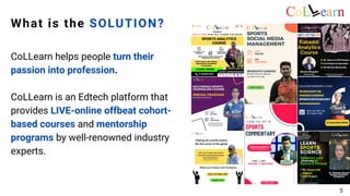 What is the SOLUTION?
CoLLearn helps people turn their
passion into profession.
CoLLearn is an Edtech platform that
provides LIVE-online offbeat cohort-
based courses and mentorship
programs by well-renowned industry
experts.
5
 