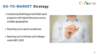 Introducing Multi-lingual and Multi-sport
programs with Hybrid Structure across
multiple geographies
Reaching out to sports academies
Reaching out to Schools and Colleges
under NEP, 2020
GO-TO-MARKET Strategy
9
 