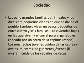 Sociedad
• Las ocho grandes familias patrilineales y los
diecisiete pequeños clanes en que se divide el
pueblo Samburu viven en pagos pequeños de
entre cuatro y seis familias. Las viviendas bajas
en las que viven y el corral para el ganado es
rodeado por un cerco de la espinos (mboo).
Los muchachos jóvenes cuidan de las cabras y
ovejas, mientras los guerreros jóvenes (il-
murran) cuida de los rebaños de vacas
 