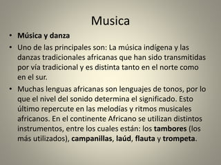 Musica
• Música y danza
• Uno de las principales son: La música indígena y las
danzas tradicionales africanas que han sido transmitidas
por vía tradicional y es distinta tanto en el norte como
en el sur.
• Muchas lenguas africanas son lenguajes de tonos, por lo
que el nivel del sonido determina el significado. Esto
último repercute en las melodías y ritmos musicales
africanos. En el continente Africano se utilizan distintos
instrumentos, entre los cuales están: los tambores (los
más utilizados), campanillas, laúd, flauta y trompeta.
 