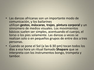 • Las danzas africanas son un importante modo de
comunicación, y los bailarines
utilizan gestos, máscaras, trajes, pintura corporal y un
sinnúmero de medios visuales. Los movimientos
básicos suelen ser simples, acentuando el cuerpo, el
torso o los pies solamente. Las danzas a veces se
realizan solo o en pequeños grupos de entre dos a tres
personas.
• Cuando se pone el Sol (a las 6:30 pm) tocan todos los
días a esa hora un ritual llamado Shapare que se
interpreta con los instrumentos bongo, trompeta y
tambor.
 
