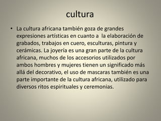 cultura
• La cultura africana también goza de grandes
expresiones artísticas en cuanto a la elaboración de
grabados, trabajos en cuero, esculturas, pintura y
cerámicas. La joyería es una gran parte de la cultura
africana, muchos de los accesorios utilizados por
ambos hombres y mujeres tienen un significado más
allá del decorativo, el uso de mascaras también es una
parte importante de la cultura africana, utilizado para
diversos ritos espirituales y ceremonias.
 