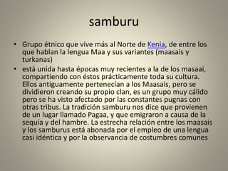 samburu
• Grupo étnico que vive más al Norte de Kenia, de entre los
que hablan la lengua Maa y sus variantes (maasais y
turkanas)
• está unida hasta épocas muy recientes a la de los masaai,
compartiendo con éstos prácticamente toda su cultura.
Ellos antiguamente pertenecían a los Maasais, pero se
dividieron creando su propio clan, es un grupo muy cálido
pero se ha visto afectado por las constantes pugnas con
otras tribus. La tradición samburu nos dice que provienen
de un lugar llamado Pagaa, y que emigraron a causa de la
sequía y del hambre. La estrecha relación entre los maasais
y los samburus está abonada por el empleo de una lengua
casi idéntica y por la observancia de costumbres comunes
 
