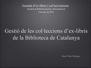 Gestió de les col·leccions d’ex-libris
de la Biblioteca de Catalunya
Roser Pintó Fàbregas
Jornada d’ex-libris i col·leccionisme
8 de juny de 2016
Facultat de Biblioteconomia i Documentació
 