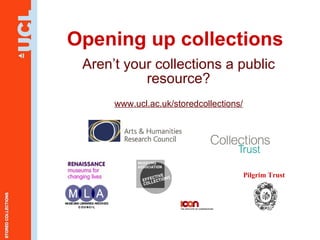 Opening up collections Aren’t your collections a public resource? www.ucl.ac.uk/storedcollections/ Pilgrim Trust 
