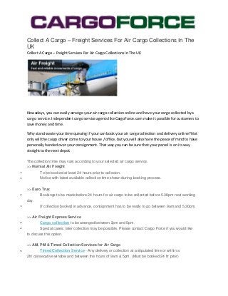 Collect A Cargo – Freight Services For Air Cargo Collections In The
UK
Collect A Cargo – Freight Services For Air Cargo Collections In The UK




Nowadays, you can easily arrange your air cargo collection online and have your cargo collected by a
cargo service. Independent cargo service agents like CargoForce.com make it possible for customers to
save money and time.

Why stand waste your time queuing if your can book your air cargo collection and delivery online? Not
only will the cargo driver come to your house / office, but you will also have the peace of mind to have
personally handed over your consignment. That way you can be sure that your parcel is on its way
straight to the next depot.

The collection time may vary according to your selected air cargo service.
>> Normal Air Freight
        To be booked at least 24 hours prior to collecion.
        Notice with latest available collection time shown during booking process.

>> Euro Trux
        Bookings to be made before 24 hours for air cargo to be collected before 5.30pm next working
day.
        If collection booked in advance, consignment has to be ready to go between 9am and 5.30pm.

>> Air Freight Express Service
        Cargo collection to be arranged between 2pm and 5pm.
        Special cases: later collection may be possible. Please contact Cargo Force if you would like
to discuss this option.

>> AM, PM & Timed Collection Services for Air Cargo
        Timed Collection Service - Any delivery or collection at a stipulated time or within a
2hr consecutive window and between the hours of 9am & 5pm. (Must be booked 24 hr prior)
 