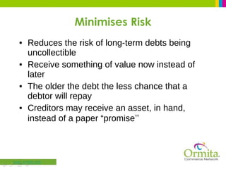 Minimises Risk Reduces the risk of long-term debts being uncollectible Receive something of value now instead of later The older the debt the less chance that a debtor will repay Creditors may receive an asset, in hand, instead of a paper “promise ” 
